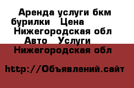 Аренда услуги бкм бурилки › Цена ­ 1 000 - Нижегородская обл. Авто » Услуги   . Нижегородская обл.